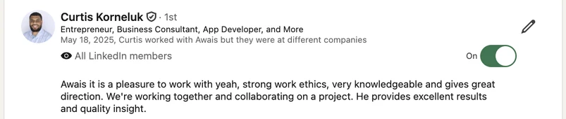 LinkedIn recommendation from Curtis Korneluk, Entrepreneur, Business Consultant, App Developer, and More, May 18, 2025: Awais it is a pleasure to work with yeah, strong work ethics, very knowledgeable and gives great direction. We're working together and collaborating on a project. He provides excellent results and quality insight.