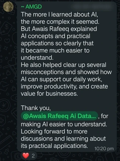 Message from AMGD: The more I learned about AI, the more complex it seemed. But Awais Rafeeq explained AI concepts and practical applications so clearly that it became much easier to understand. He also helped clear up several misconceptions and showed how AI can support our daily work, improve productivity, and create value for businesses. Thank you, @Awais Rafeeq Ai Data..., for making AI easier to understand. Looking forward to more discussions and learning about its practical applications.
